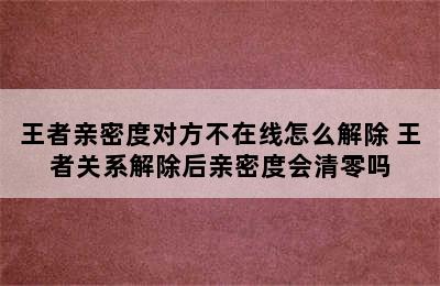 王者亲密度对方不在线怎么解除 王者关系解除后亲密度会清零吗